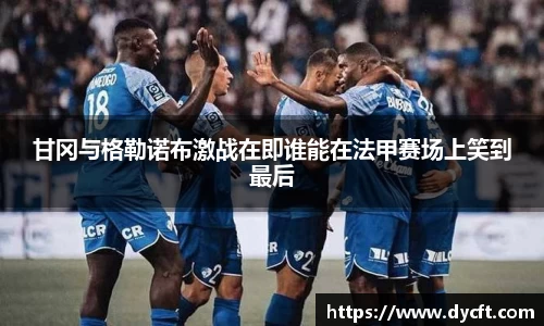 甘冈与格勒诺布激战在即谁能在法甲赛场上笑到最后