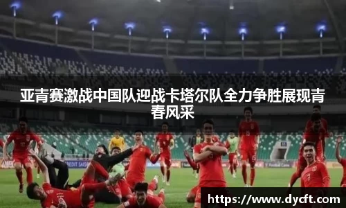 亚青赛激战中国队迎战卡塔尔队全力争胜展现青春风采