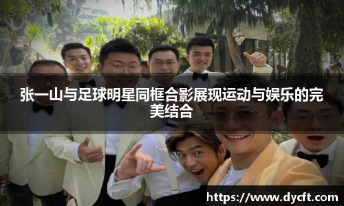 张一山与足球明星同框合影展现运动与娱乐的完美结合